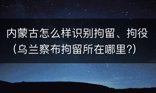 内蒙古怎么样识别拘留、拘役（乌兰察布拘留所在哪里?）