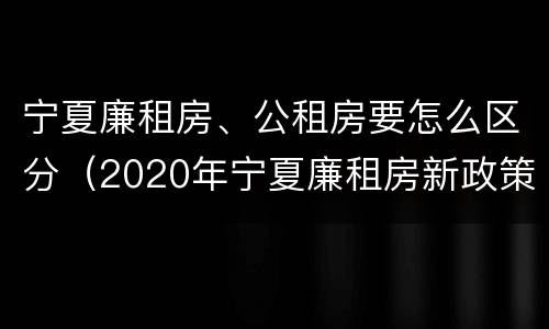 宁夏廉租房、公租房要怎么区分（2020年宁夏廉租房新政策）