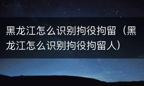 黑龙江怎么识别拘役拘留（黑龙江怎么识别拘役拘留人）