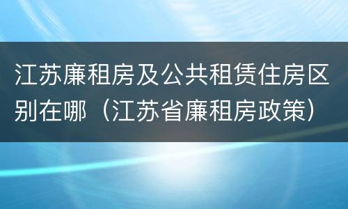 江苏廉租房及公共租赁住房区别在哪（江苏省廉租房政策）