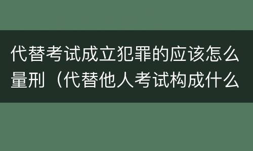 代替考试成立犯罪的应该怎么量刑（代替他人考试构成什么罪）