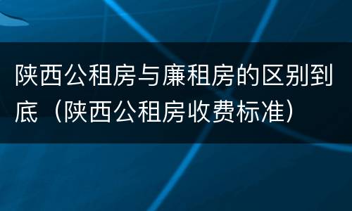 陕西公租房与廉租房的区别到底（陕西公租房收费标准）