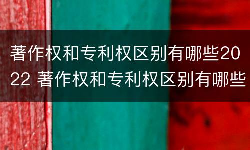著作权和专利权区别有哪些2022 著作权和专利权区别有哪些2022年
