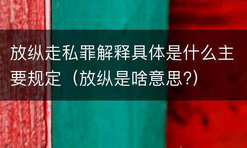 放纵走私罪解释具体是什么主要规定（放纵是啥意思?）