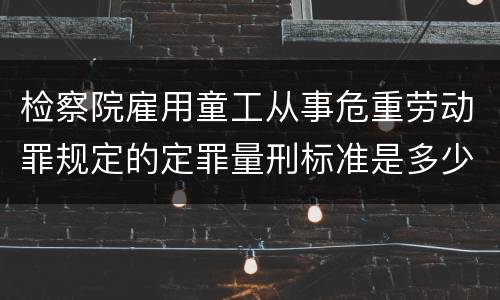 检察院雇用童工从事危重劳动罪规定的定罪量刑标准是多少