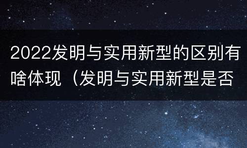 2022发明与实用新型的区别有啥体现（发明与实用新型是否具有实用性）