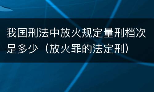 我国刑法中放火规定量刑档次是多少（放火罪的法定刑）