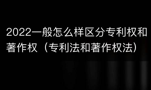 2022一般怎么样区分专利权和著作权（专利法和著作权法）