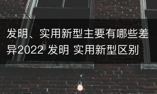 发明、实用新型主要有哪些差异2022 发明 实用新型区别