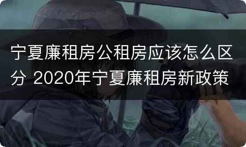 宁夏廉租房公租房应该怎么区分 2020年宁夏廉租房新政策