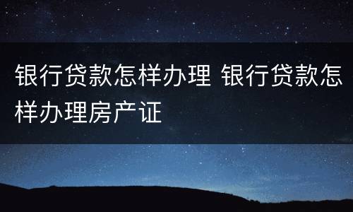 银行贷款怎样办理 银行贷款怎样办理房产证