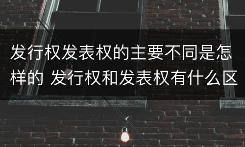 发行权发表权的主要不同是怎样的 发行权和发表权有什么区别