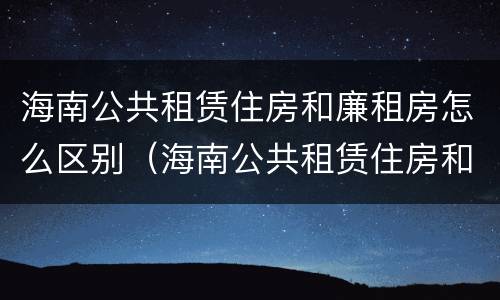 海南公共租赁住房和廉租房怎么区别（海南公共租赁住房和廉租房怎么区别呢）