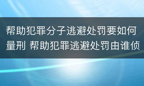 帮助犯罪分子逃避处罚要如何量刑 帮助犯罪逃避处罚由谁侦查