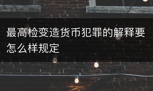 最高检变造货币犯罪的解释要怎么样规定
