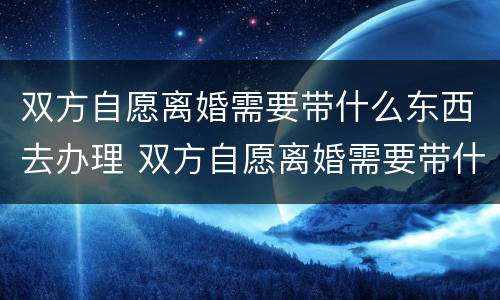 双方自愿离婚需要带什么东西去办理 双方自愿离婚需要带什么证件