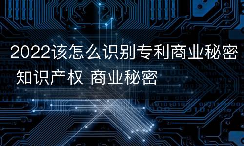 2022该怎么识别专利商业秘密 知识产权 商业秘密