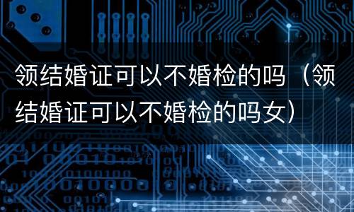 领结婚证可以不婚检的吗（领结婚证可以不婚检的吗女）