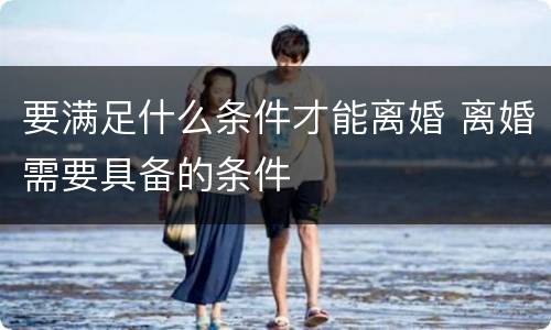 要满足什么条件才能离婚 离婚需要具备的条件