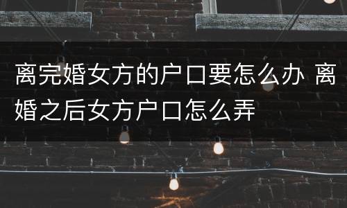 离完婚女方的户口要怎么办 离婚之后女方户口怎么弄