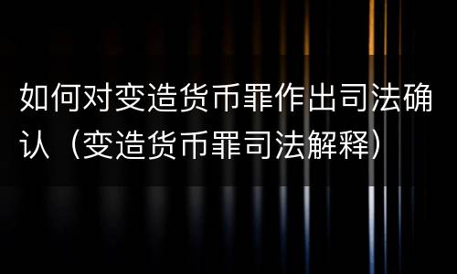 如何对变造货币罪作出司法确认（变造货币罪司法解释）