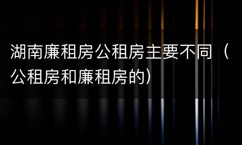 湖南廉租房公租房主要不同（公租房和廉租房的）