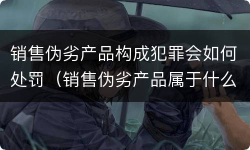 销售伪劣产品构成犯罪会如何处罚（销售伪劣产品属于什么罪）