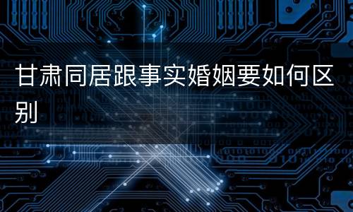 甘肃同居跟事实婚姻要如何区别