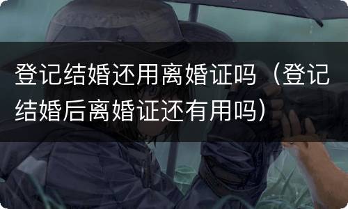 登记结婚还用离婚证吗（登记结婚后离婚证还有用吗）