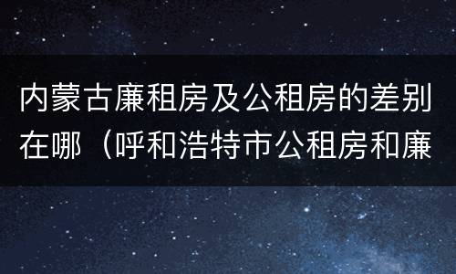 内蒙古廉租房及公租房的差别在哪（呼和浩特市公租房和廉租房的区别）