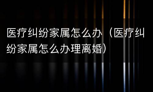 医疗纠纷家属怎么办（医疗纠纷家属怎么办理离婚）