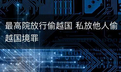 最高院放行偷越国 私放他人偷越国境罪