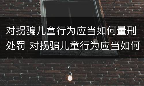 对拐骗儿童行为应当如何量刑处罚 对拐骗儿童行为应当如何量刑处罚决定书