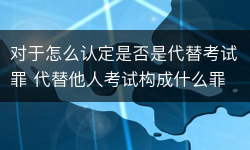 对于怎么认定是否是代替考试罪 代替他人考试构成什么罪
