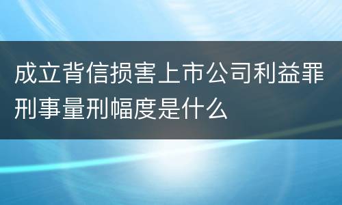 成立背信损害上市公司利益罪刑事量刑幅度是什么