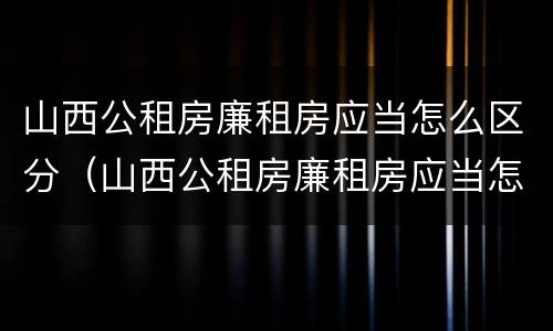山西公租房廉租房应当怎么区分（山西公租房廉租房应当怎么区分的）