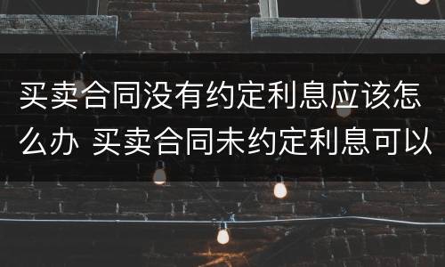买卖合同没有约定利息应该怎么办 买卖合同未约定利息可以主张利息吗