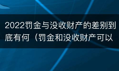 2022罚金与没收财产的差别到底有何（罚金和没收财产可以并处吗）