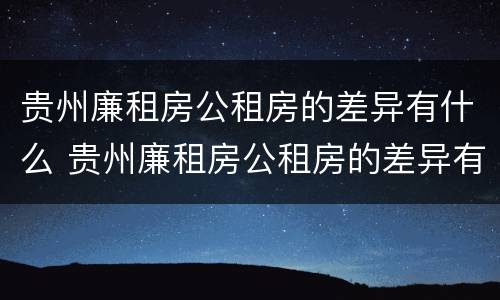 贵州廉租房公租房的差异有什么 贵州廉租房公租房的差异有什么影响