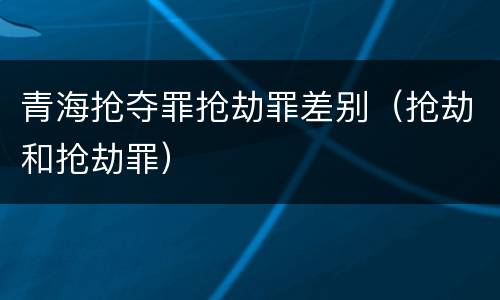 青海抢夺罪抢劫罪差别（抢劫和抢劫罪）