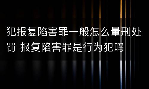 犯报复陷害罪一般怎么量刑处罚 报复陷害罪是行为犯吗