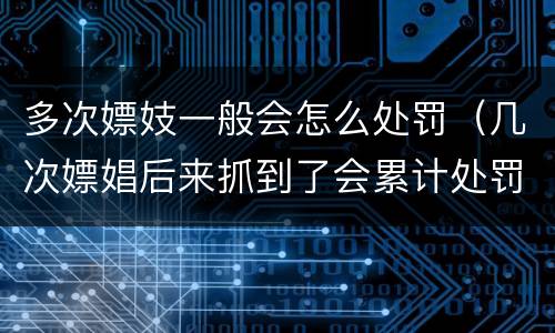多次嫖妓一般会怎么处罚（几次嫖娼后来抓到了会累计处罚吗）