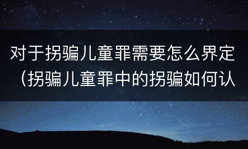 对于拐骗儿童罪需要怎么界定（拐骗儿童罪中的拐骗如何认定）