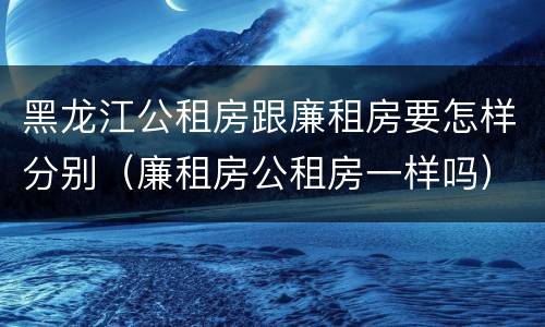 黑龙江公租房跟廉租房要怎样分别（廉租房公租房一样吗）