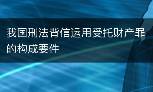 我国刑法背信运用受托财产罪的构成要件