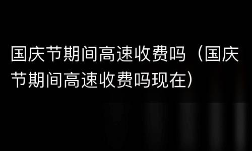 国庆节期间高速收费吗（国庆节期间高速收费吗现在）