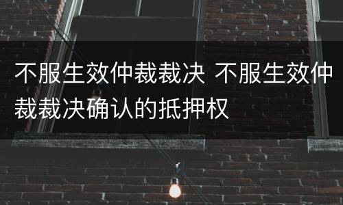 不服生效仲裁裁决 不服生效仲裁裁决确认的抵押权