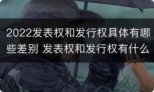 2022发表权和发行权具体有哪些差别 发表权和发行权有什么区别