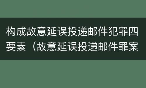 构成故意延误投递邮件犯罪四要素（故意延误投递邮件罪案例）