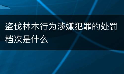 盗伐林木行为涉嫌犯罪的处罚档次是什么